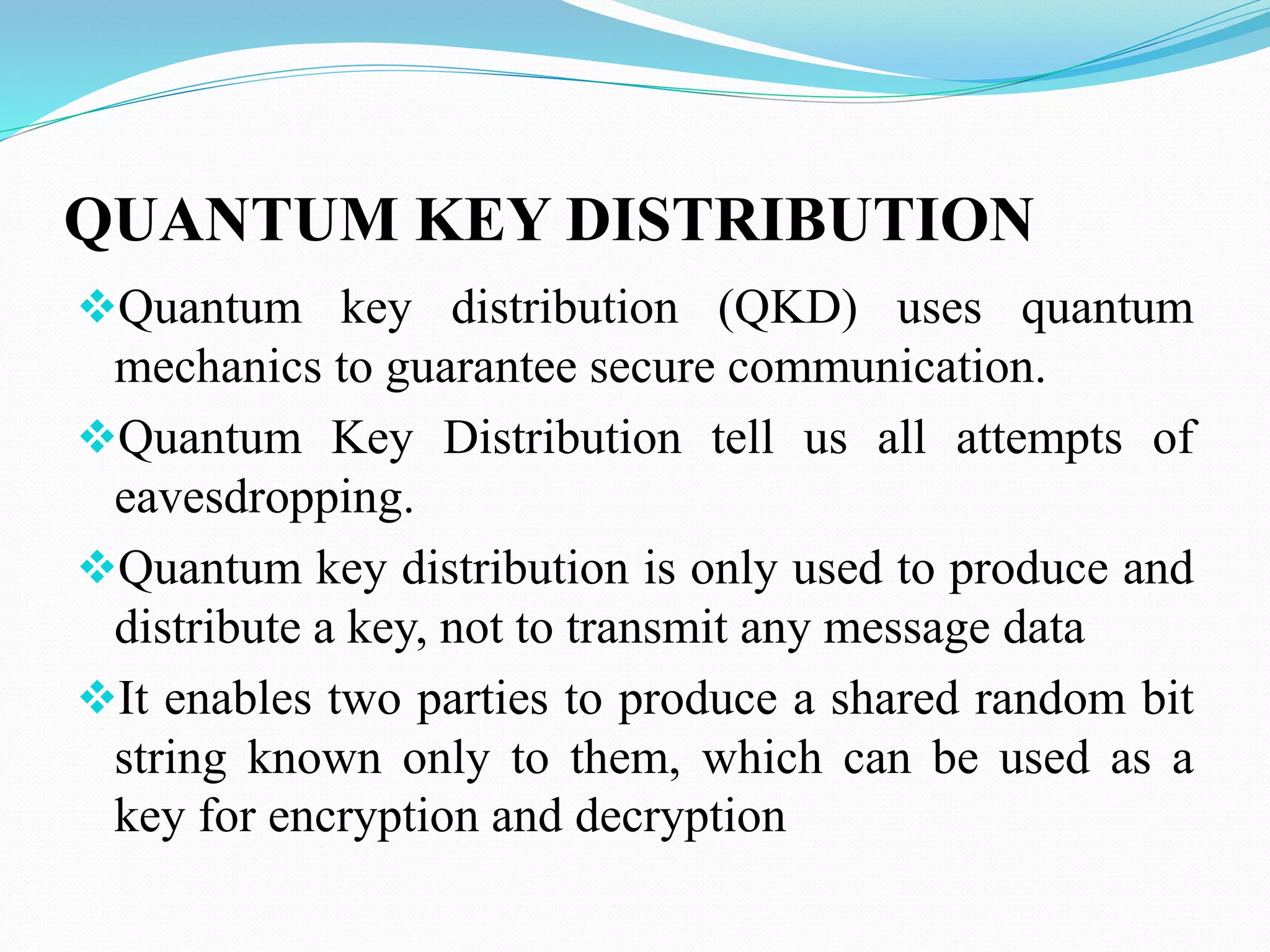 QUANTUM KEY DISTRIBUTION
Quantum key distribution (QKD) uses quantum
mechanics to guarantee secure communication.
Quantum Key Distribution tell us all attempts of
eavesdropping.
Quantum key distribution is only used to produce and
distribute a key, not to transmit any message data
It enables two parties to produce a shared random bit
string known only to them, which can be used as a
key for encryption and decryption
 