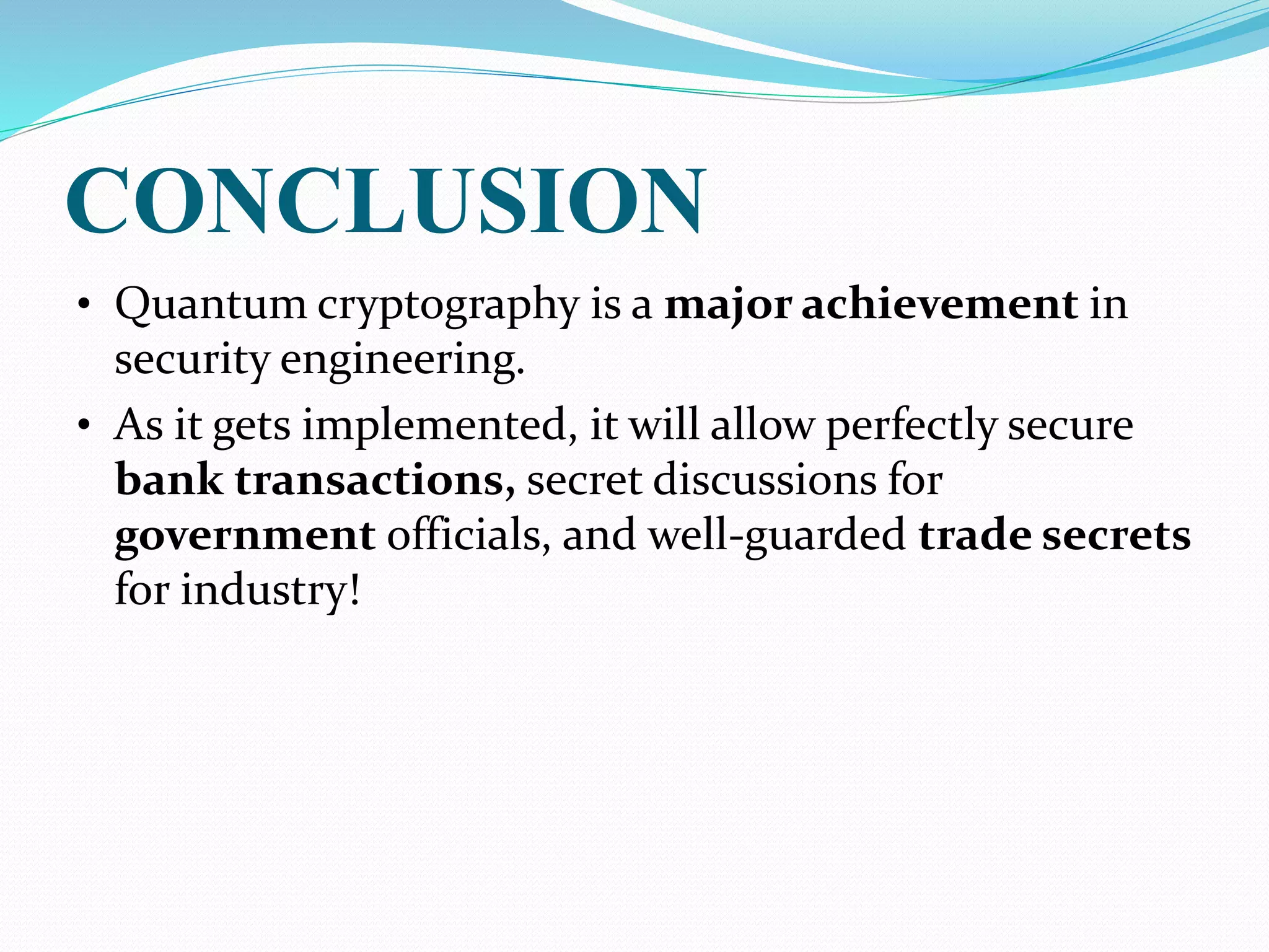 CONCLUSION
• Quantum cryptography is a major achievement in
security engineering.
• As it gets implemented, it will allow perfectly secure
bank transactions, secret discussions for
government officials, and well-guarded trade secrets
for industry!
 