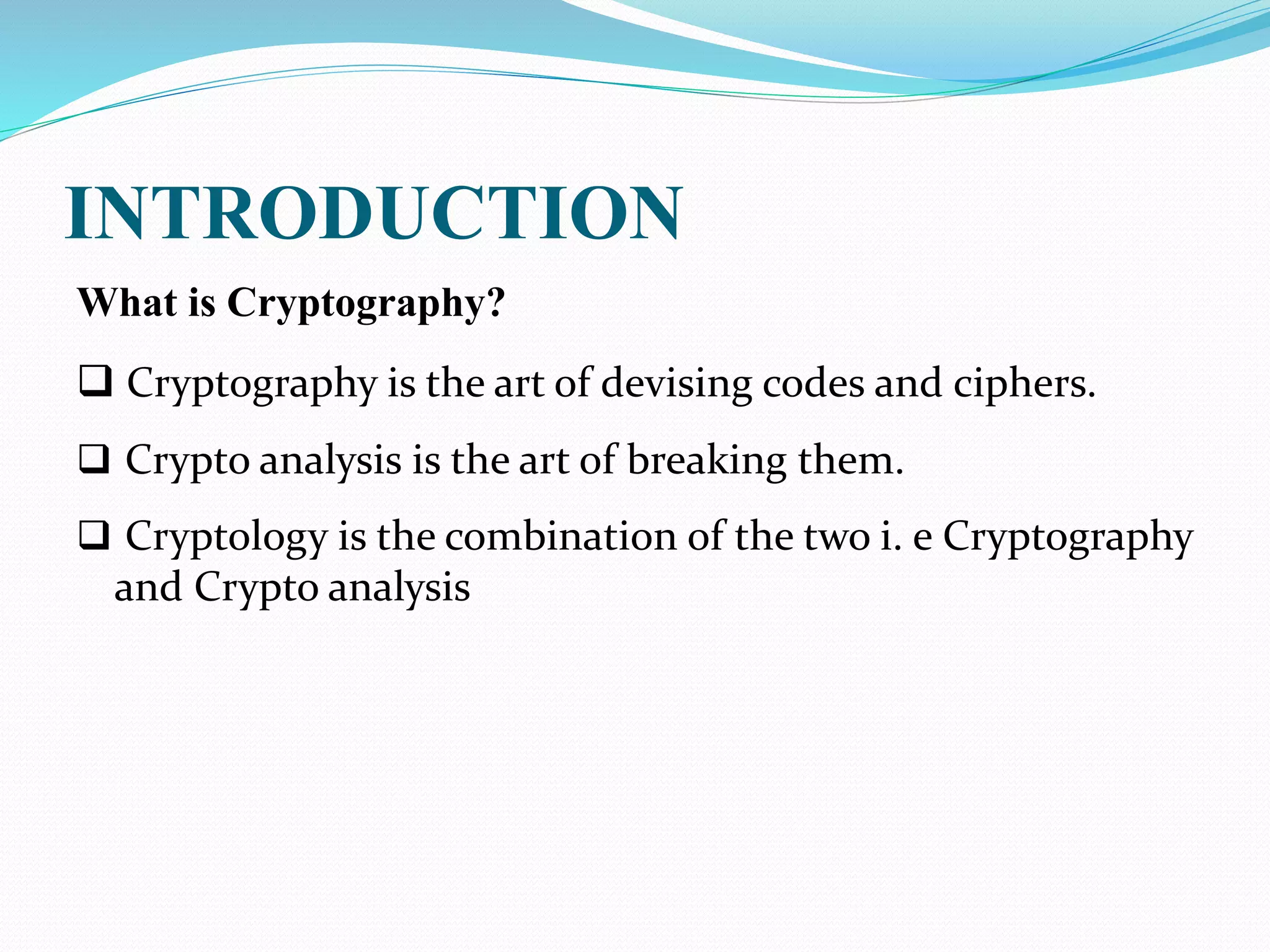 INTRODUCTION
What is Cryptography?
 Cryptography is the art of devising codes and ciphers.
 Crypto analysis is the art of breaking them.
 Cryptology is the combination of the two i. e Cryptography
and Crypto analysis
 