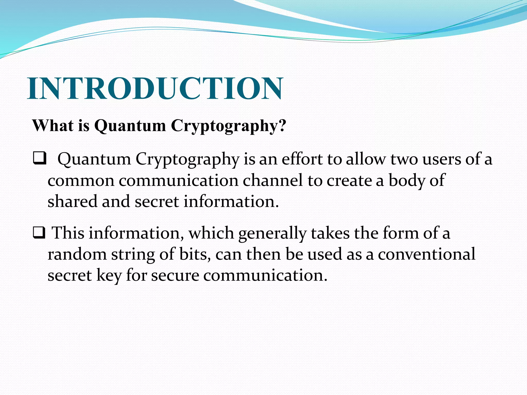 INTRODUCTION
What is Quantum Cryptography?
 Quantum Cryptography is an effort to allow two users of a
common communication channel to create a body of
shared and secret information.
 This information, which generally takes the form of a
random string of bits, can then be used as a conventional
secret key for secure communication.
 