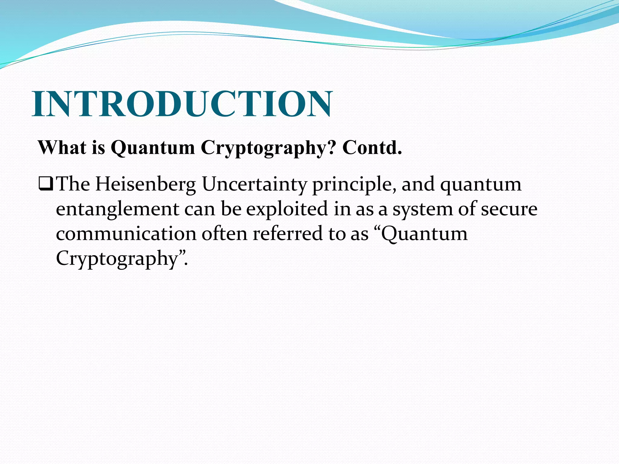 INTRODUCTION
What is Quantum Cryptography? Contd.
The Heisenberg Uncertainty principle, and quantum
entanglement can be exploited in as a system of secure
communication often referred to as “Quantum
Cryptography”.
 