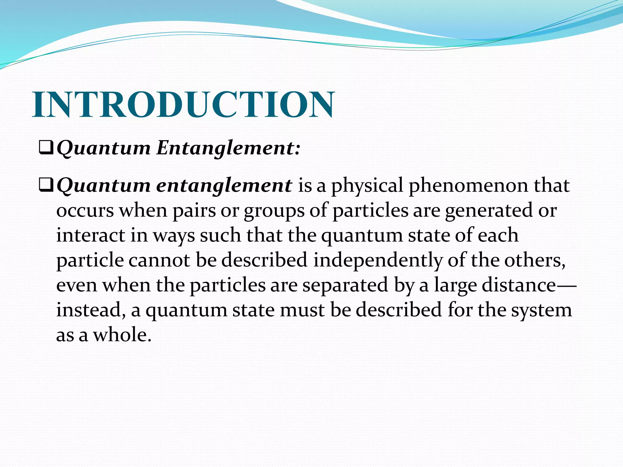 INTRODUCTION
Quantum Entanglement:
Quantum entanglement is a physical phenomenon that
occurs when pairs or groups of particles are generated or
interact in ways such that the quantum state of each
particle cannot be described independently of the others,
even when the particles are separated by a large distance—
instead, a quantum state must be described for the system
as a whole.
 