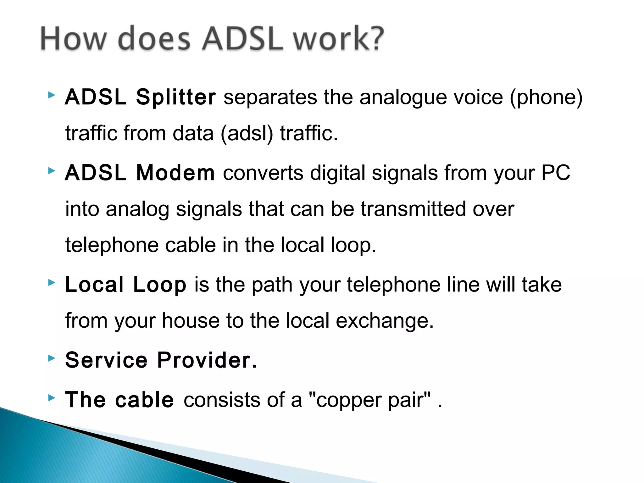  ADSL Splitter separates the analogue voice (phone)
traffic from data (adsl) traffic.
 ADSL Modem converts digital signals from your PC
into analog signals that can be transmitted over
telephone cable in the local loop.
 Local Loop is the path your telephone line will take
from your house to the local exchange.
 Service Provider.
 The cable consists of a "copper pair" .
 