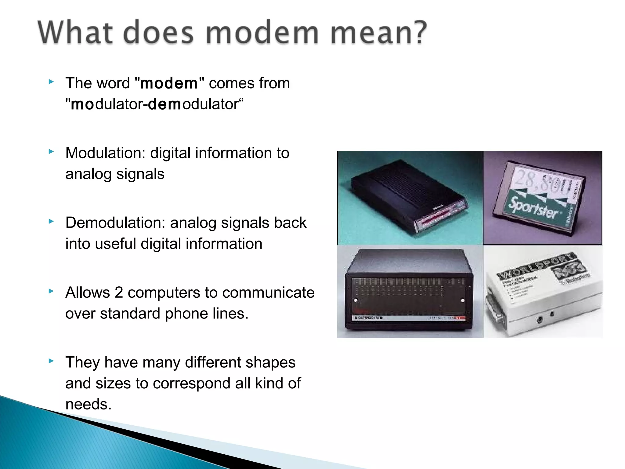  The word "modem" comes from
"modulator-demodulator“
 Modulation: digital information to
analog signals
 Demodulation: analog signals back
into useful digital information
 Allows 2 computers to communicate
over standard phone lines.
 They have many different shapes
and sizes to correspond all kind of
needs.
 