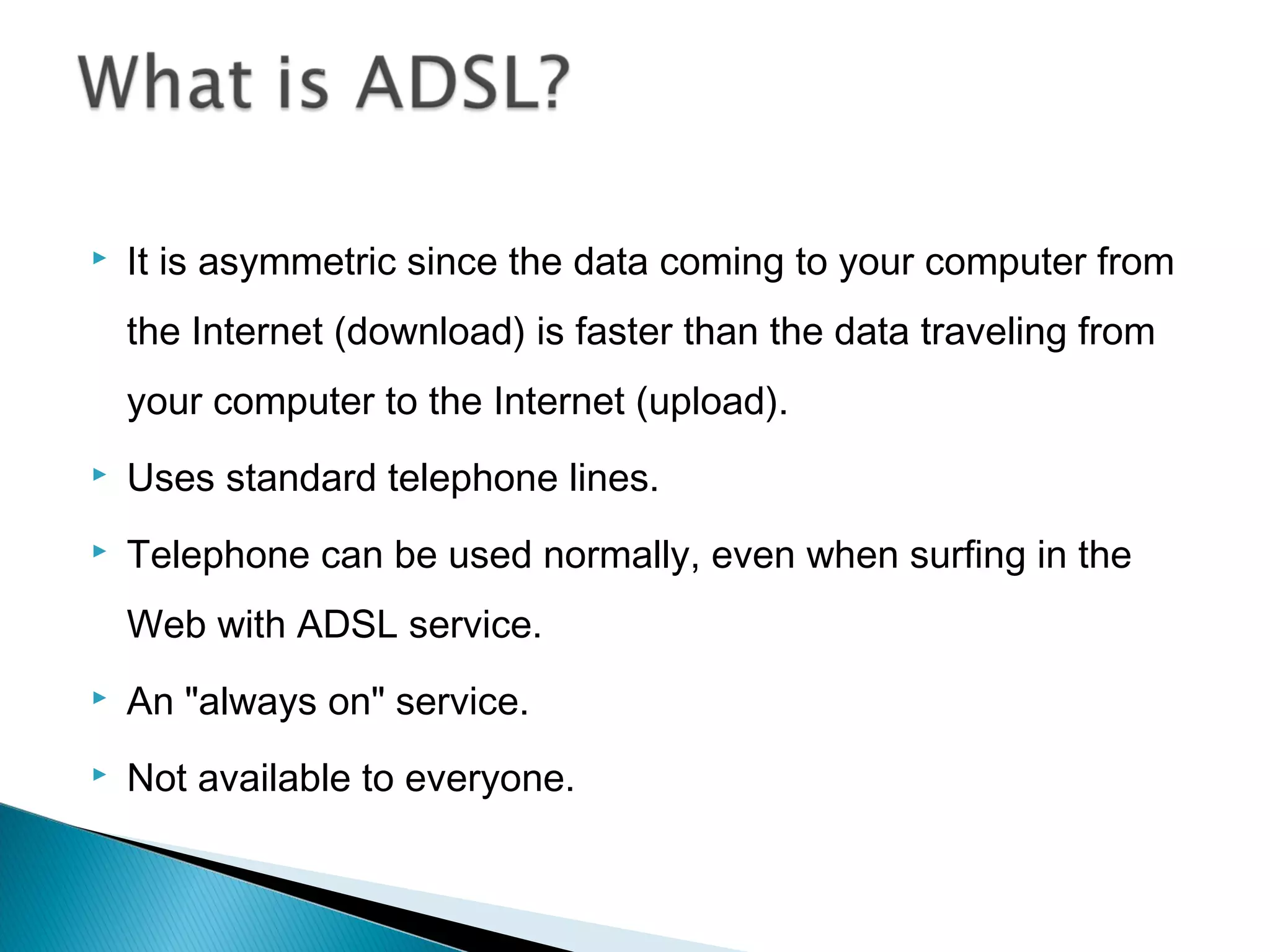  It is asymmetric since the data coming to your computer from
the Internet (download) is faster than the data traveling from
your computer to the Internet (upload).
 Uses standard telephone lines.
 Telephone can be used normally, even when surfing in the
Web with ADSL service.
 An "always on" service.
 Not available to everyone.
 