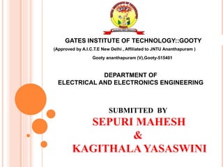 GATES INSTITUTE OF TECHNOLOGY::GOOTY
(Approved by A.I.C.T.E New Delhi , Affiliated to JNTU Ananthapuram )
Gooty ananthapuram (V),Gooty-515401
DEPARTMENT OF
ELECTRICAL AND ELECTRONICS ENGINEERING
SUBMITTED BY
SEPURI MAHESH
&
KAGITHALA YASASWINI
 
