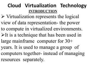 INTRODUCTION
 Virtualization represents the logical
view of data representation- the power
to compute in virtualized environments.
It is a technique that has been used in
large mainframe computer for 30+
years. It is used to manage a group of
computers together- instead of managing
resources separately.
Cloud Virtualization Technology
 
