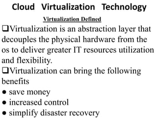 Virtualization Defined
Virtualization is an abstraction layer that
decouples the physical hardware from the
os to deliver greater IT resources utilization
and flexibility.
Virtualization can bring the following
benefits
● save money
● increased control
● simplify disaster recovery
Cloud Virtualization Technology
 