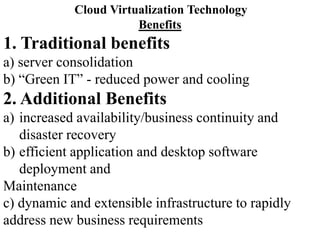 Cloud Virtualization Technology
Benefits
1. Traditional benefits
a) server consolidation
b) “Green IT” - reduced power and cooling
2. Additional Benefits
a) increased availability/business continuity and
disaster recovery
b) efficient application and desktop software
deployment and
Maintenance
c) dynamic and extensible infrastructure to rapidly
address new business requirements
 