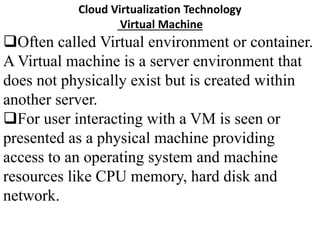 Cloud Virtualization Technology
Virtual Machine
Often called Virtual environment or container.
A Virtual machine is a server environment that
does not physically exist but is created within
another server.
For user interacting with a VM is seen or
presented as a physical machine providing
access to an operating system and machine
resources like CPU memory, hard disk and
network.
 