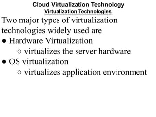 Cloud Virtualization Technology
Virtualization Technologies
Two major types of virtualization
technologies widely used are
● Hardware Virtualization
○ virtualizes the server hardware
● OS virtualization
○ virtualizes application environment
 