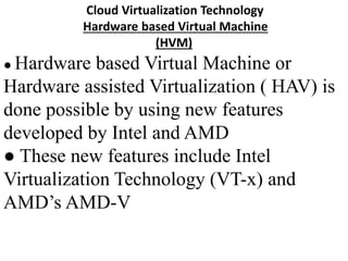 Cloud Virtualization Technology
Hardware based Virtual Machine
(HVM)
● Hardware based Virtual Machine or
Hardware assisted Virtualization ( HAV) is
done possible by using new features
developed by Intel and AMD
● These new features include Intel
Virtualization Technology (VT-x) and
AMD’s AMD-V
 