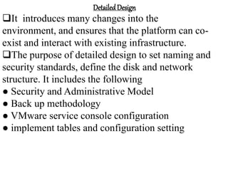 DetailedDesign
It introduces many changes into the
environment, and ensures that the platform can co-
exist and interact with existing infrastructure.
The purpose of detailed design to set naming and
security standards, define the disk and network
structure. It includes the following
● Security and Administrative Model
● Back up methodology
● VMware service console configuration
● implement tables and configuration setting
 