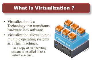 What Is Virtualization ?
• Virtualization is a
Technology that transforms
hardware into software.
• Virtualization allows to run
multiple operating systems
as virtual machines.
– Each copy of an operating
system is installed in to a
virtual machine.
 