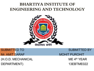 SUBMITTED TO SUBMITTED BY
Mr. AMIT SARAF MOHIT PUROHIT
(H.O.D. MECHANICAL ME 4th YEAR
DEPARTMENT) 13EBTME022
BHARTIYA INSTITUTE OF
ENGINEERING AND TECHNOLOGY
 