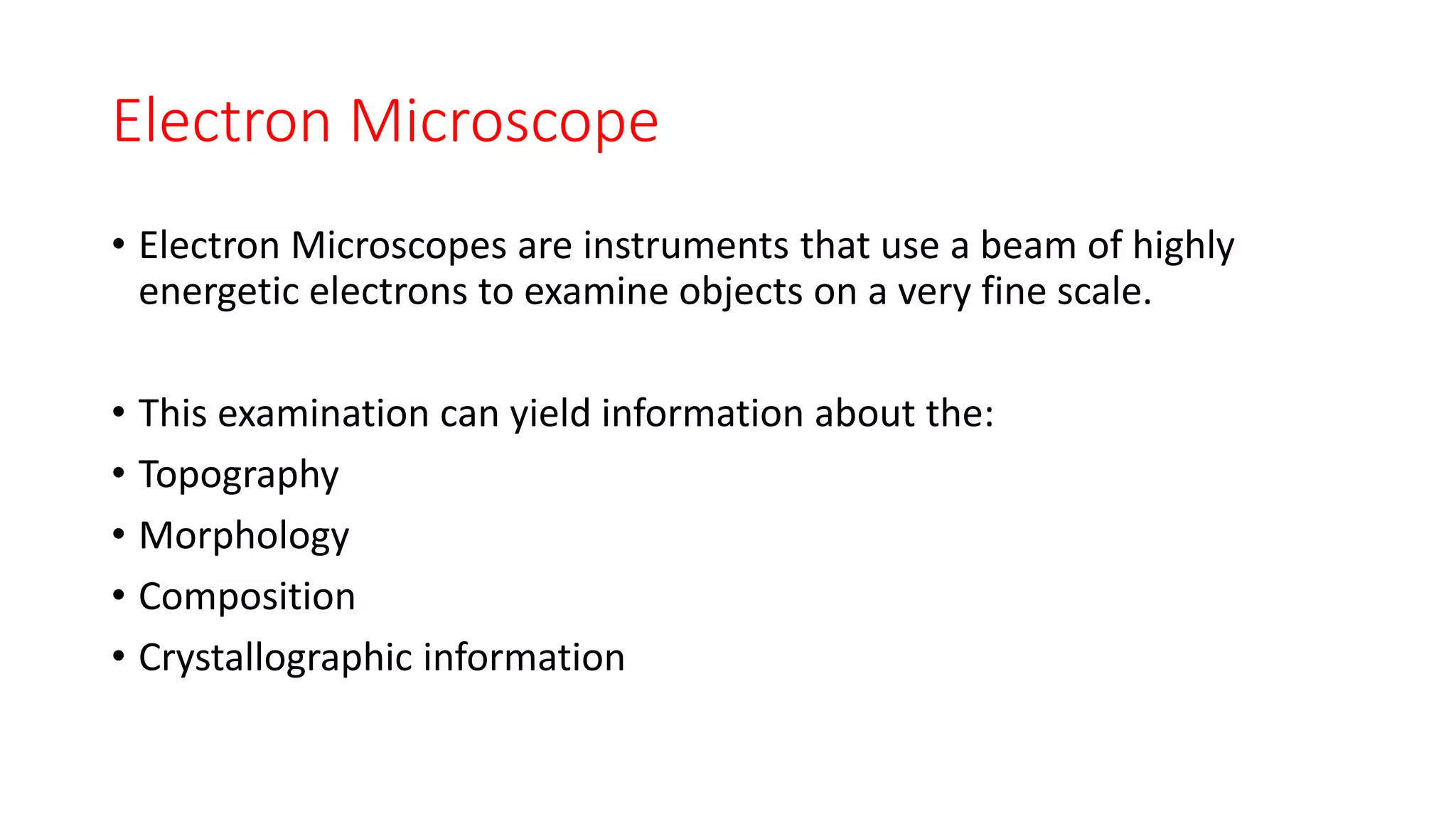 Electron Microscope
• Electron Microscopes are instruments that use a beam of highly
energetic electrons to examine objects on a very fine scale.
• This examination can yield information about the:
• Topography
• Morphology
• Composition
• Crystallographic information
 