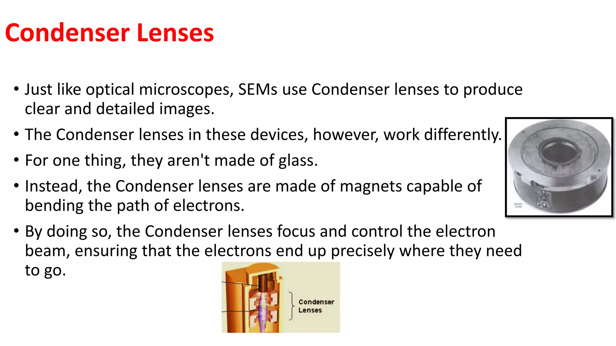 Condenser Lenses
• Just like optical microscopes, SEMs use Condenser lenses to produce
clear and detailed images.
• The Condenser lenses in these devices, however, work differently.
• For one thing, they aren't made of glass.
• Instead, the Condenser lenses are made of magnets capable of
bending the path of electrons.
• By doing so, the Condenser lenses focus and control the electron
beam, ensuring that the electrons end up precisely where they need
to go.
 