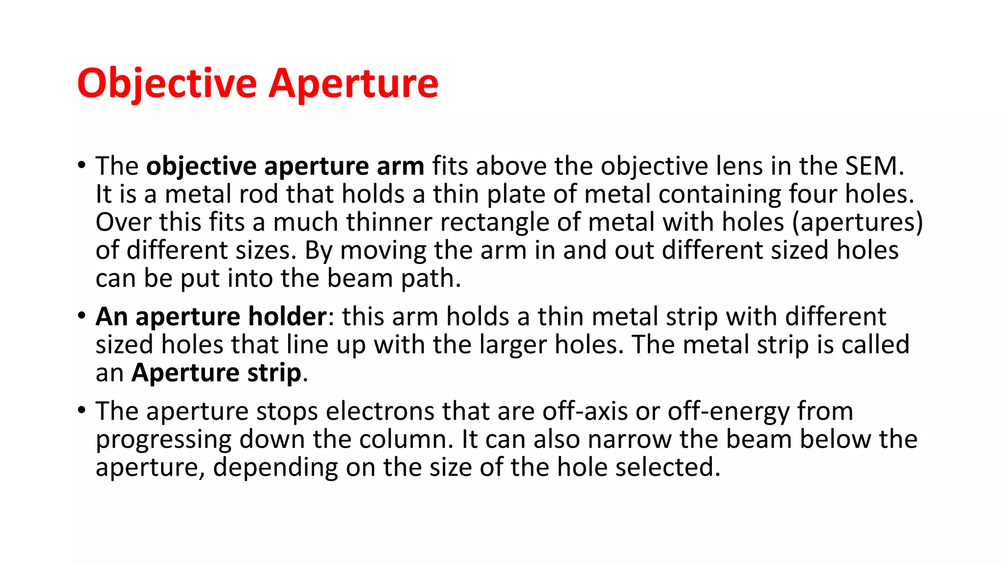 Objective Aperture
• The objective aperture arm fits above the objective lens in the SEM.
It is a metal rod that holds a thin plate of metal containing four holes.
Over this fits a much thinner rectangle of metal with holes (apertures)
of different sizes. By moving the arm in and out different sized holes
can be put into the beam path.
• An aperture holder: this arm holds a thin metal strip with different
sized holes that line up with the larger holes. The metal strip is called
an Aperture strip.
• The aperture stops electrons that are off-axis or off-energy from
progressing down the column. It can also narrow the beam below the
aperture, depending on the size of the hole selected.
 