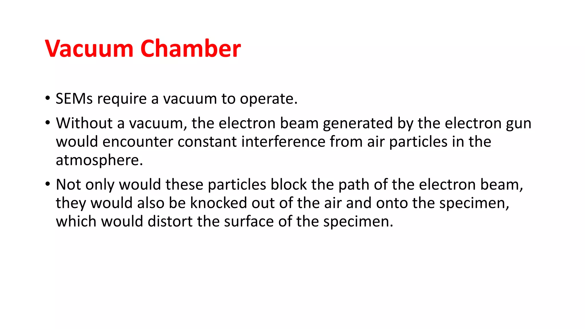 Vacuum Chamber
• SEMs require a vacuum to operate.
• Without a vacuum, the electron beam generated by the electron gun
would encounter constant interference from air particles in the
atmosphere.
• Not only would these particles block the path of the electron beam,
they would also be knocked out of the air and onto the specimen,
which would distort the surface of the specimen.
 