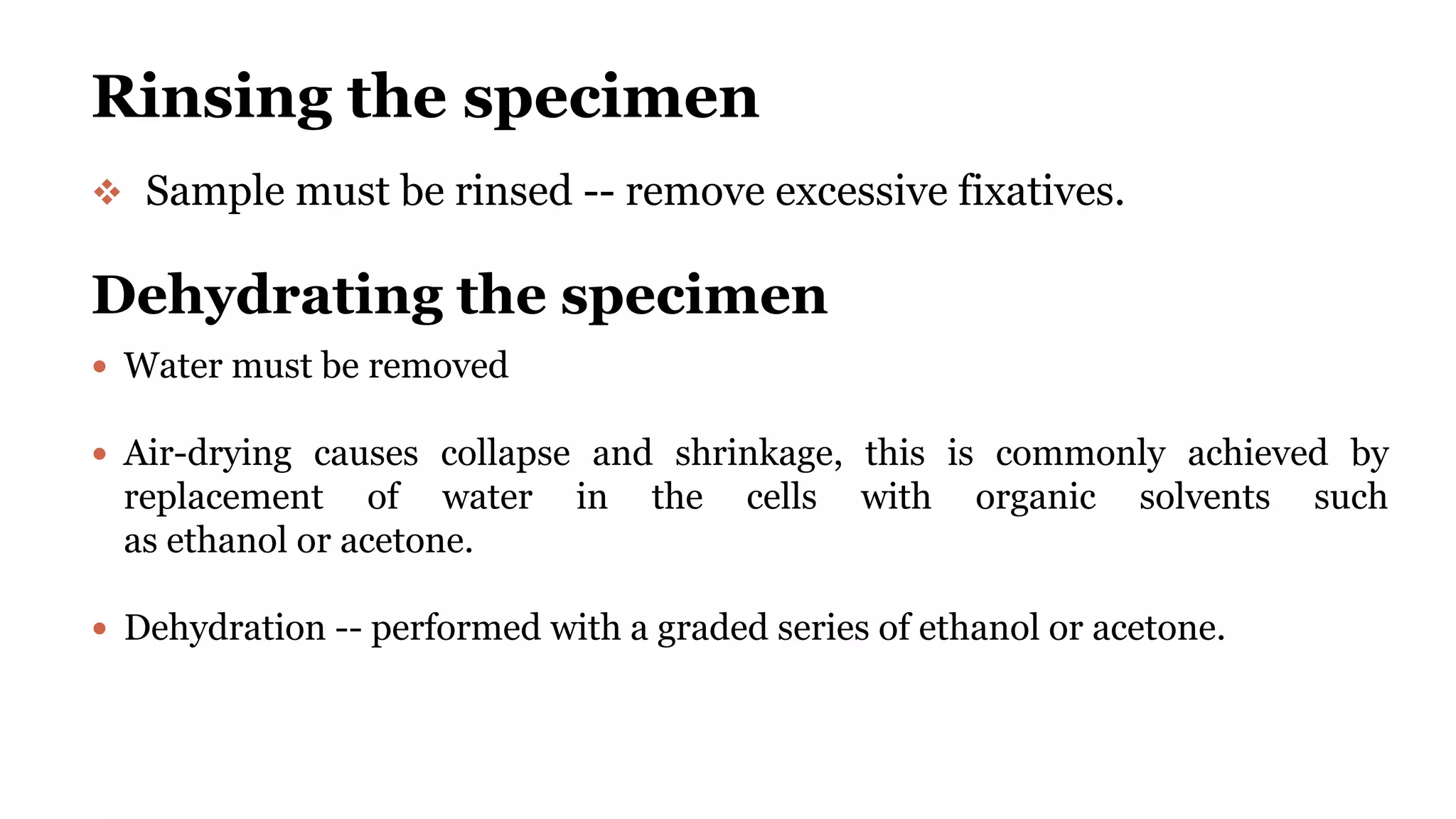 Rinsing the specimen
 Sample must be rinsed -- remove excessive fixatives.
Dehydrating the specimen
 Water must be removed
 Air-drying causes collapse and shrinkage, this is commonly achieved by
replacement of water in the cells with organic solvents such
as ethanol or acetone.
 Dehydration -- performed with a graded series of ethanol or acetone.
 