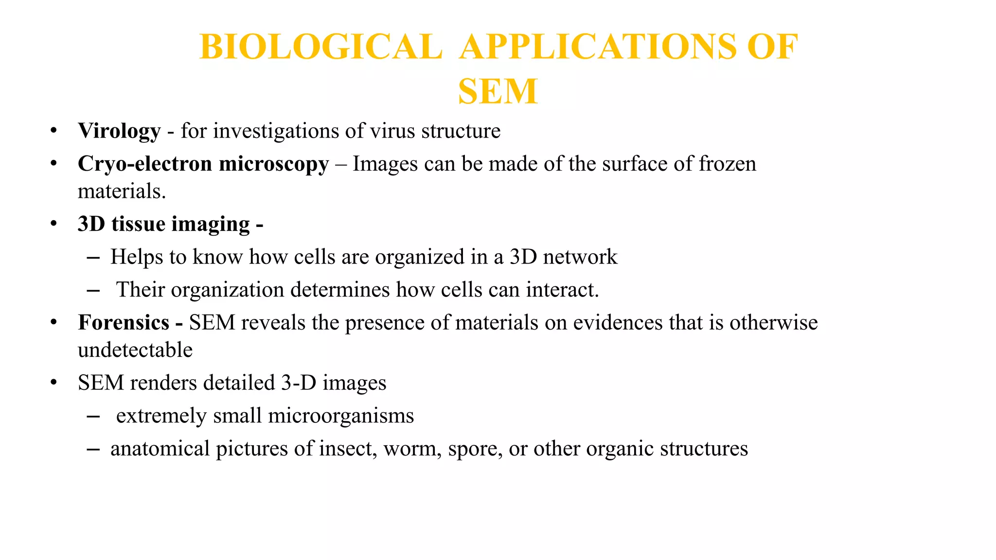 BIOLOGICAL APPLICATIONS OF
SEM
• Virology - for investigations of virus structure
• Cryo-electron microscopy – Images can be made of the surface of frozen
materials.
• 3D tissue imaging -
– Helps to know how cells are organized in a 3D network
– Their organization determines how cells can interact.
• Forensics - SEM reveals the presence of materials on evidences that is otherwise
undetectable
• SEM renders detailed 3-D images
– extremely small microorganisms
– anatomical pictures of insect, worm, spore, or other organic structures
 