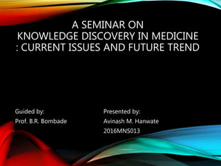 A SEMINAR ON
KNOWLEDGE DISCOVERY IN MEDICINE
: CURRENT ISSUES AND FUTURE TREND
Guided by: Presented by:
Prof. B.R. Bombade Avinash M. Hanwate
2016MNS013
 