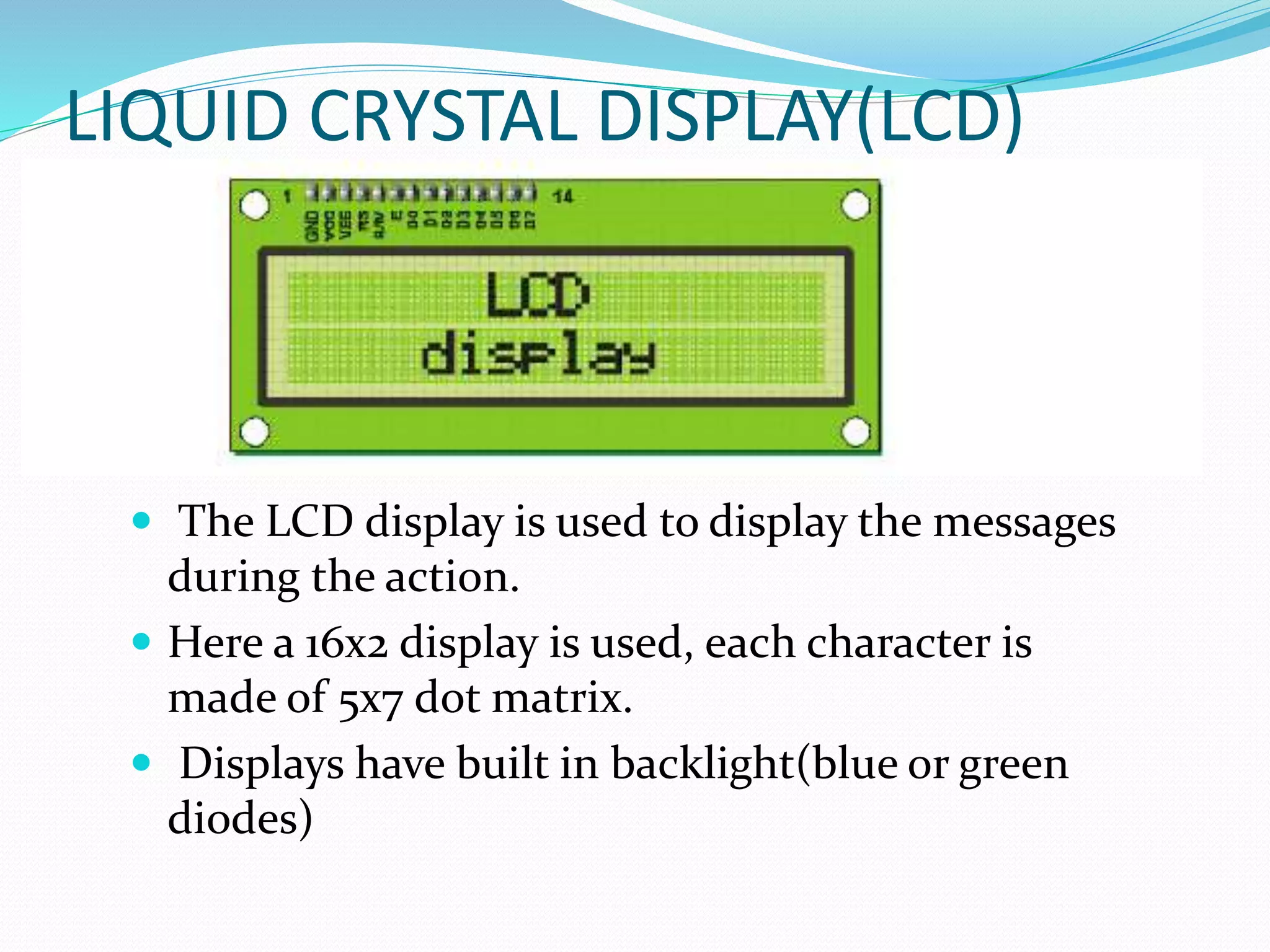 LIQUID CRYSTAL DISPLAY(LCD)
 The LCD display is used to display the messages
during the action.
 Here a 16x2 display is used, each character is
made of 5x7 dot matrix.
 Displays have built in backlight(blue or green
diodes)
 