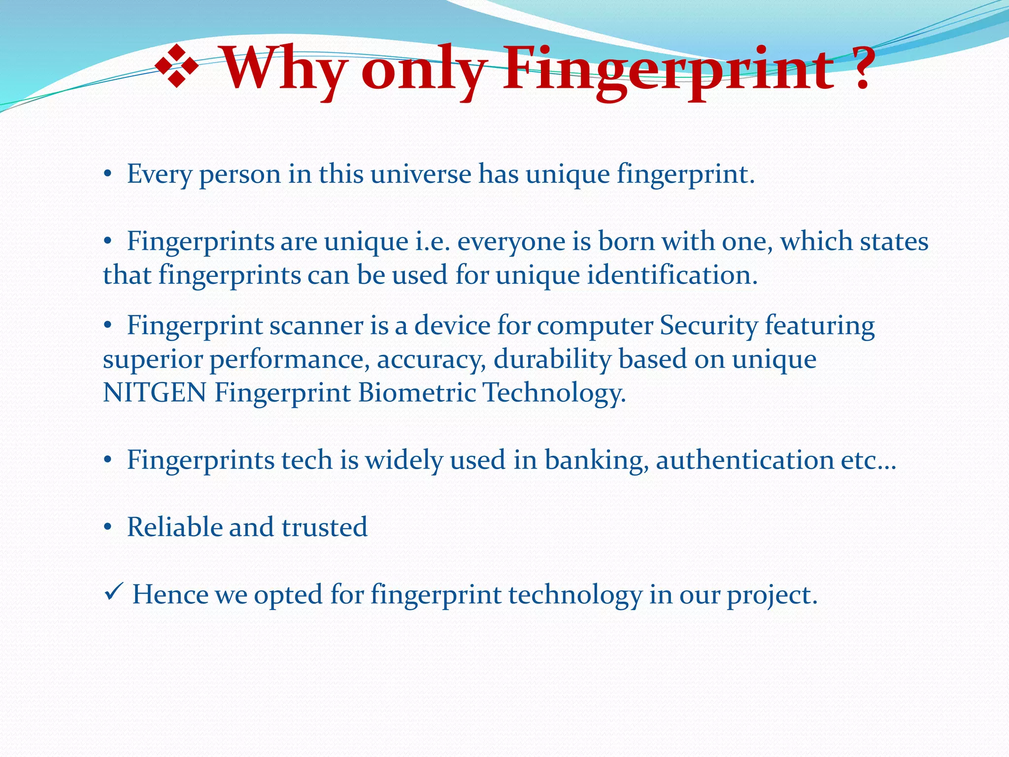  Why only Fingerprint ?
• Every person in this universe has unique fingerprint.
• Fingerprints are unique i.e. everyone is born with one, which states
that fingerprints can be used for unique identification.
• Fingerprint scanner is a device for computer Security featuring
superior performance, accuracy, durability based on unique
NITGEN Fingerprint Biometric Technology.
• Fingerprints tech is widely used in banking, authentication etc…
• Reliable and trusted
 Hence we opted for fingerprint technology in our project.
 
