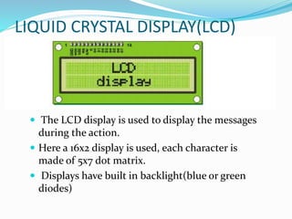LIQUID CRYSTAL DISPLAY(LCD)
 The LCD display is used to display the messages
during the action.
 Here a 16x2 display is used, each character is
made of 5x7 dot matrix.
 Displays have built in backlight(blue or green
diodes)
 