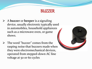 BUZZER
 A buzzer or beeper is a signaling
device, usually electronic typically used
in automobiles, household appliances
such as a microwave oven, or game
shows.
 The word "buzzer" comes from the
rasping noise that buzzers made when
they were electromechanical devices,
operated from stepped-down AC line
voltage at 50 or 60 cycles
 