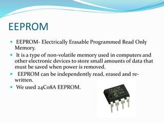 EEPROM
 EEPROM- Electrically Erasable Programmed Read Only
Memory.
 It is a type of non-volatile memory used in computers and
other electronic devices to store small amounts of data that
must be saved when power is removed.
 EEPROM can be independently read, erased and re-
written.
 We used 24C08A EEPROM.
 
