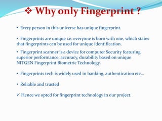  Why only Fingerprint ?
• Every person in this universe has unique fingerprint.
• Fingerprints are unique i.e. everyone is born with one, which states
that fingerprints can be used for unique identification.
• Fingerprint scanner is a device for computer Security featuring
superior performance, accuracy, durability based on unique
NITGEN Fingerprint Biometric Technology.
• Fingerprints tech is widely used in banking, authentication etc…
• Reliable and trusted
 Hence we opted for fingerprint technology in our project.
 