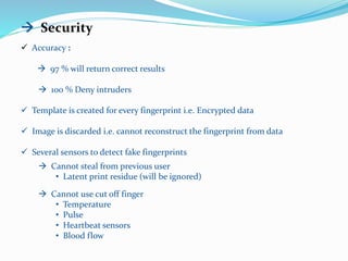  Security
 Accuracy :
 97 % will return correct results
 100 % Deny intruders
 Template is created for every fingerprint i.e. Encrypted data
 Image is discarded i.e. cannot reconstruct the fingerprint from data
 Several sensors to detect fake fingerprints
 Cannot steal from previous user
• Latent print residue (will be ignored)
 Cannot use cut off finger
• Temperature
• Pulse
• Heartbeat sensors
• Blood flow
 