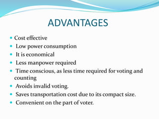 ADVANTAGES
 Cost effective
 Low power consumption
 It is economical
 Less manpower required
 Time conscious, as less time required for voting and
counting
 Avoids invalid voting.
 Saves transportation cost due to its compact size.
 Convenient on the part of voter.
 