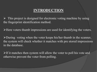 INTRODUCTION
 This project is designed for electronic voting machine by using
the fingerprint identification method.
Here voters thumb impressions are used for identifying the voters.
During voting when the voter keeps his/her thumb in the scanner,
the system will check whether it matches with pre stored impressions
in the database.
If it matches then system will allow the voter to poll his vote and
otherwise prevent the voter from polling.
 