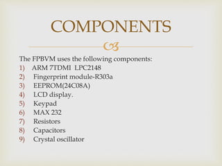 
The FPBVM uses the following components:
1) ARM 7TDMI LPC2148
2) Fingerprint module-R303a
3) EEPROM(24C08A)
4) LCD display.
5) Keypad
6) MAX 232
7) Resistors
8) Capacitors
9) Crystal oscillator
COMPONENTS
 