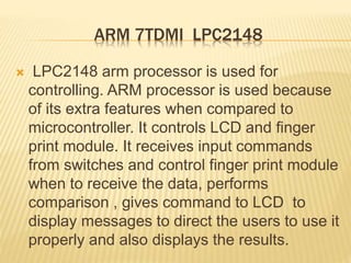 ARM 7TDMI LPC2148
 LPC2148 arm processor is used for
controlling. ARM processor is used because
of its extra features when compared to
microcontroller. It controls LCD and finger
print module. It receives input commands
from switches and control finger print module
when to receive the data, performs
comparison , gives command to LCD to
display messages to direct the users to use it
properly and also displays the results.
 
