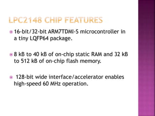  16-bit/32-bit ARM7TDMI-S microcontroller in
a tiny LQFP64 package.
 8 kB to 40 kB of on-chip static RAM and 32 kB
to 512 kB of on-chip flash memory.
 128-bit wide interface/accelerator enables
high-speed 60 MHz operation.
 