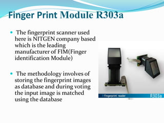 Finger Print Module R303a
 The fingerprint scanner used
here is NITGEN company based
which is the leading
manufacturer of FIM(Finger
identification Module)
 The methodology involves of
storing the fingerprint images
as database and during voting
the input image is matched
using the database
 