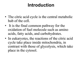 Introduction
• The citric acid cycle is the central metabolic
hub of the cell.
• It is the final common pathway for the
oxidation of fuel molecule such as amino
acids, fatty acids, and carbohydrates.
• In eukaryotes, the reactions of the citric acid
cycle take place inside mitochondria, in
contrast with those of glycolysis, which take
place in the cytosol.
 