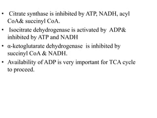 • Citrate synthase is inhibited by ATP, NADH, acyl
CoA& succinyl CoA.
• Isocitrate dehydrogenase is activated by ADP&
inhibited by ATP and NADH
• α-ketoglutarate dehydrogenase is inhibited by
succinyl CoA & NADH.
• Availability of ADP is very important for TCA cycle
to proceed.
 