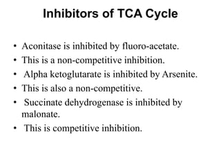 Inhibitors of TCA Cycle
• Aconitase is inhibited by fluoro-acetate.
• This is a non-competitive inhibition.
• Alpha ketoglutarate is inhibited by Arsenite.
• This is also a non-competitive.
• Succinate dehydrogenase is inhibited by
malonate.
• This is competitive inhibition.
 