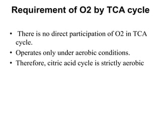 Requirement of O2 by TCA cycle
• There is no direct participation of O2 in TCA
cycle.
• Operates only under aerobic conditions.
• Therefore, citric acid cycle is strictly aerobic
 