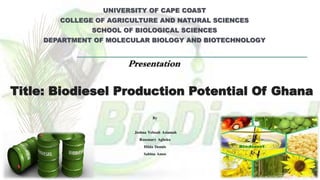 Title: Biodiesel Production Potential Of Ghana
UNIVERSITY OF CAPE COAST
COLLEGE OF AGRICULTURE AND NATURAL SCIENCES
SCHOOL OF BIOLOGICAL SCIENCES
DEPARTMENT OF MOLECULAR BIOLOGY AND BIOTECHNOLOGY
Presentation
By
Joshua Yeboah Asiamah
Rosemary Agbeko
Hilda Dennis
Sabina Amos
 