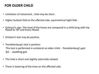 FOR OLDER CHILD
• Limitation of movement , limb may be short .
• Higher buttock fold on the affected side, asymmetrical tight fold .
• Galeazzi’s sign: The level of the knees are compared in a child lying with hip
flexed to 700 and knees flexed.
• Ortolani’s test may be positive.
• Trendelenburg’s test is positive:
This test is performed in unilateral an older child. - Trendelenburg’s gait
B/L - waddling gait
• The limb is short and slightly externally rotated.
• There is lowering of the knee on the affected side.
 