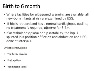 Birth to 6 month
• Where facilities for ultrasound scanning are available, all
new-born infants at risk are examined by USG.
• If hip is reduced and has a normal cartilaginous outline,
no treatment is required, observe for 3-6m.
• If acetabular dysplasia or hip instability, the hip is
splinted in a position of flexion and abduction and USG
done at intervals.
Orthotics intervention
• The Pavlik harness
• Frejka pillow
• Von Rosen’s splint
 