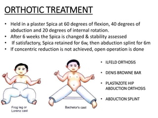 • Held in a plaster Spica at 60 degrees of flexion, 40 degrees of
abduction and 20 degrees of internal rotation.
• After 6 weeks the Spica is changed & stability assessed
• If satisfactory, Spica retained for 6w, then abduction splint for 6m
• If concentric reduction is not achieved, open operation is done
• ILFELD ORTHOSIS
• DENIS BROWNE BAR
• PLASTAZOTE HIP
ABDUCTION ORTHOSIS
• ABDUCTION SPLINT
ORTHOTIC TREATMENT
 