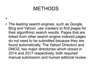 METHODS
●
● The leading search engines, such as Google,
Bing and Yahoo!, use crawlers to find pages for
their algorithmic search results. Pages that are
linked from other search engine indexed pages
do not need to be submitted because they are
found automatically. The Yahoo! Directory and
DMOZ, two major directories which closed in
2014 and 2017 respectively, both required
manual submission and human editorial review.
 
