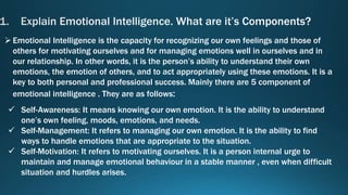 Emotional Intelligence is the capacity for recognizing our own feelings and those of
others for motivating ourselves and for managing emotions well in ourselves and in
our relationship. In other words, it is the person’s ability to understand their own
emotions, the emotion of others, and to act appropriately using these emotions. It is a
key to both personal and professional success. Mainly there are 5 component of
emotional intelligence . They are as follows:
Self-Awareness: It means knowing our own emotion. It is the ability to understand
one’s own feeling, moods, emotions, and needs.
Self-Management: It refers to managing our own emotion. It is the ability to find
ways to handle emotions that are appropriate to the situation.
Self-Motivation: It refers to motivating ourselves. It is a person internal urge to
maintain and manage emotional behaviour in a stable manner , even when difficult
situation and hurdles arises.