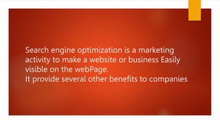 Search engine optimization is a marketing
activity to make a website or business Easily
visible on the webPage.
It provide several other benefits to companies
 